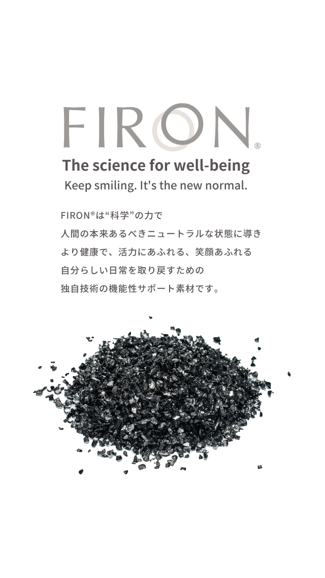 FIRON® The science for well-being. Keep smiling. It's the new normal. FIRON®は“科学”の力で、神経を本来あるべきニュートラルな状態に導き、より健康で活力にあふれる、笑顔あふれる自分らしい日常を取り戻すための、独自技術の機能性サポート素材です。